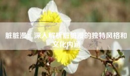 脏脏漫：深入解析脏脏漫的独特风格和文化内涵
