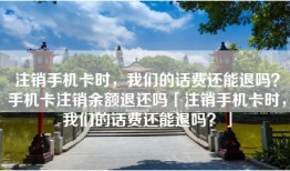 注销手机卡时，我们的话费还能退吗？手机卡注销余额退还吗「注销手机卡时，我们的话费还能退吗？」