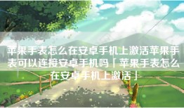 苹果手表怎么在安卓手机上激活苹果手表可以连接安卓手机吗「苹果手表怎么在安卓手机上激活」