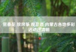 赏春花 放风筝 观非遗 内蒙古各地多彩活动过清明