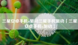 三星安卓手机u驱动三星手机驱动「三星安卓手机u驱动」