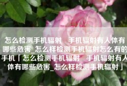 怎么检测手机辐射   手机辐射有人体有哪些危害_怎么样检测手机辐射怎么有的手机「怎么检测手机辐射   手机辐射有人体有哪些危害_怎么样检测手机辐射」