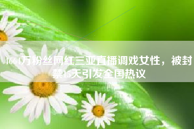 4664万粉丝网红三亚直播调戏女性，被封禁15天引发全国热议